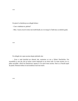 ***




     Un preot l-a întrebat pe un călugăr bolnav:

     – Cum e sănătatea ta, părinte?

     – Bine. Acum că am în mine mai multă boală, nu voi merge la Tatăl meu cu mâinile goale.




     ***




     Un călugăr mi-a spus acestea despre părintele său:

      – Avea o rană deschisă pe obrazul său, asemenea cu cea a Sfintei Sinclitichia. Era
incurabilă şi, mai rău, din ea ieşeau viermi împreună cu un miros urât. Cu toate acestea, nu s-a
plâns niciodată. «Slavă lui Dumnezeu! spunea el. Eu merit toate acestea. Sunt ca o bucată aspră
de piatră. Domnul trebuie să mă modeleze încă mai mult».




     ***
 