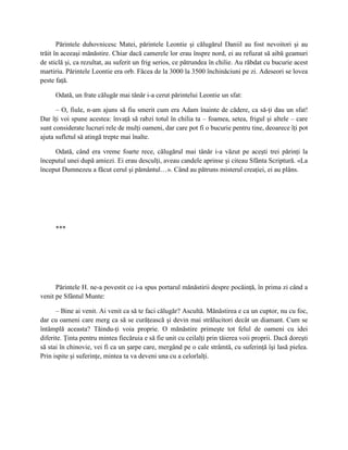 Părintele duhovnicesc Matei, părintele Leontie şi călugărul Daniil au fost nevoitori şi au
trăit în aceeaşi mănăstire. Chiar dacă camerele lor erau înspre nord, ei au refuzat să aibă geamuri
de sticlă şi, ca rezultat, au suferit un frig serios, ce pătrundea în chilie. Au răbdat cu bucurie acest
martiriu. Părintele Leontie era orb. Făcea de la 3000 la 3500 închinăciuni pe zi. Adeseori se lovea
peste faţă.

      Odată, un frate călugăr mai tânăr i-a cerut părintelui Leontie un sfat:

      – O, fiule, n-am ajuns să fiu smerit cum era Adam înainte de cădere, ca să-ţi dau un sfat!
Dar îţi voi spune acestea: învaţă să rabzi totul în chilia ta – foamea, setea, frigul şi altele – care
sunt considerate lucruri rele de mulţi oameni, dar care pot fi o bucurie pentru tine, deoarece îţi pot
ajuta sufletul să atingă trepte mai înalte.

     Odată, când era vreme foarte rece, călugărul mai tânăr i-a văzut pe aceşti trei părinţi la
începutul unei după amiezi. Ei erau desculţi, aveau candele aprinse şi citeau Sfânta Scriptură. «La
început Dumnezeu a făcut cerul şi pământul…». Când au pătruns misterul creaţiei, ei au plâns.




      ***




      Părintele H. ne-a povestit ce i-a spus portarul mănăstirii despre pocăinţă, în prima zi când a
venit pe Sfântul Munte:

      – Bine ai venit. Ai venit ca să te faci călugăr? Ascultă. Mănăstirea e ca un cuptor, nu cu foc,
dar cu oameni care merg ca să se curăţească şi devin mai strălucitori decât un diamant. Cum se
întâmplă aceasta? Tăindu-ţi voia proprie. O mănăstire primeşte tot felul de oameni cu idei
diferite. Ţinta pentru mintea fiecăruia e să fie unit cu ceilalţi prin tăierea voii proprii. Dacă doreşti
să stai în chinovie, vei fi ca un şarpe care, mergând pe o cale strâmtă, cu suferinţă îşi lasă pielea.
Prin ispite şi suferinţe, mintea ta va deveni una cu a celorlalţi.
 
