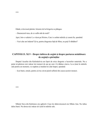 ***




     Odată, evlaviosul părinte Artemie de la Grigoriu se plângea:

     – Dumnezeul meu, de ce sufăr atât de mult?

     Apoi, într-o vedenie L-a văzut pe Hristos, Care i-a arătat mâinile şi coasta Sa, spunând:

     – Vezi câte am îndurat? Şi tu, pentru dragostea faţă de Mine, nu poţi fi răbdător?




 CAPITOLUL XLV - Despre iubirea de argint şi despre purtarea neiubitoare
                      de arginţi a părinţilor
      Dreptul Acachie din Kafsokalivia era lipsit de orice dragoste a lucrurilor materiale. Nu a
putut să păstreze nici măcar trei monezi de aur pe care i le dăduse cineva. Le-a ţinut în mâinile
sale pentru un moment, s-a supărat şi imediat le-a dat înapoi, spunând:

     – Ia-ţi banii, omule, pentru că risc să-mi pierd sufletul din cauza acestor monezi.




     ***




     Sfântul Sava din Kalimnos era aghiorit. Casa lui duhovnicească era Sfânta Ana. Nu iubea
deloc banii. Nu dorea nici măcar să-i ţină în mâinile sale.
 