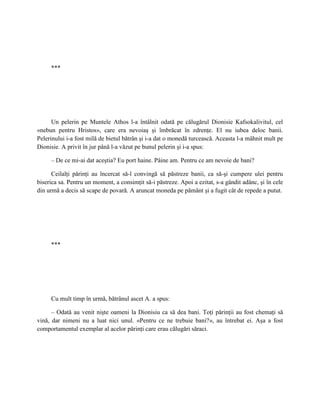 ***




      Un pelerin pe Muntele Athos l-a întâlnit odată pe călugărul Dionisie Kafsokalivitul, cel
«nebun pentru Hristos», care era nevoiaş şi îmbrăcat în zdrenţe. El nu iubea deloc banii.
Pelerinului i-a fost milă de bietul bătrân şi i-a dat o monedă turcească. Aceasta l-a mâhnit mult pe
Dionisie. A privit în jur până l-a văzut pe bunul pelerin şi i-a spus:

     – De ce mi-ai dat aceştia? Eu port haine. Pâine am. Pentru ce am nevoie de bani?

      Ceilalţi părinţi au încercat să-l convingă să păstreze banii, ca să-şi cumpere ulei pentru
biserica sa. Pentru un moment, a consimţit să-i păstreze. Apoi a ezitat, s-a gândit adânc, şi în cele
din urmă a decis să scape de povară. A aruncat moneda pe pământ şi a fugit cât de repede a putut.




     ***




     Cu mult timp în urmă, bătrânul ascet A. a spus:

      – Odată au venit nişte oameni la Dionisiu ca să dea bani. Toţi părinţii au fost chemaţi să
vină, dar nimeni nu a luat nici unul. «Pentru ce ne trebuie bani?», au întrebat ei. Aşa a fost
comportamentul exemplar al acelor părinţi care erau călugări săraci.
 