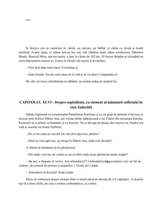***




      În Karyes era un muncitor în vârstă, un mirean, un bărbat ce cânta cu râvnă şi multă
umilinţă. Foarte sărac, el stătea într-un loc mic sub clădirea unde stătea conducerea Sfântului
Munte. Bunicul Mina, aşa era numit, a juns la vârsta de 102 ani. El fusese tâmplar şi niciodată nu
cerea bani pentru munca sa. Venea la clienţii săi smerit şi şovăielnic.

     – Vrei să-ţi dăm nişte bani? îl întrebau ei.

     – Staţi liniştiţi. Eu am venit doar să vă văd şi să vă salut! îi răspundea el.

     De câte ori lucra, întotdeauna cu răbdare, un motan şedea pe umărul lui.




CAPITOLUL XLVI - Despre ospitalitate, ca element al mântuirii sufletului în
                          ziua Judecăţii
      Odată, împreună cu ieromonahul Pantelimon Kartsona şi cu un grup de pelerini evlavioşi ce
treceau prin Schitul Sfânta Ana, am vizitat chilia sărăcăcioasă a lui Filaret din minunata Karulia.
Pustnicul ne-a primit cu bunătate şi cu bucurie. Ne-a dat apă de ploaie din rezerva sa, fiindcă era
vară şi soarele era foarte fierbinte.

     – De ce nu cauţi un vas din lut care ţine apa rece, părinte?

     – Dacă aş vrea apă rece, aş merge la Sfânta Ana, unde este din plin!

     A stăruit să rămânem să ne găzduiască.

     – Dar unde vom sta, de vreme ce nu ai chilii unde să ne găzduieşti peste noapte?

     – Ba am, a răspuns el serios. Am arhondaric57 (Arhondariculαρχονταρίκι) este un fel de
                                                                  (
«salon», de cameră de primire a oaspeţilor.). Veniţi să-l vedeţi.

     – Arhondaric în Karulia! Sună ciudat.

      Părea să vorbească despre situaţie dintr-o inimă plină de dorinţa de a fi ospitalier. A deschis
uşa la a doua chilie, pe care o numea «arhondaric», şi a intrat.
 
