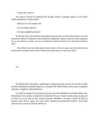 – Acesta este, a spus el.

      Am aruncat o privire la acoperişul plin de găuri, pereţii ce aproape cădeau şi la cei câţiva
cartofi împrăştiaţi în colţul camerei.

     – Staţi aici şi vă voi pregăti cina!

     – Ce vom mânca, părinte?

     – Am câteva păpădii proaspete!

       În cele din urmă i-am mulţumit din adâncul inimii noastre, am luat binecuvântare şi ne-am
minunat de sfânta lui simplitate, binecuvântata lui ospitalitate, sărăcia, inima lui curată, dragostea
lui, ca a lui Hristos, şi toate, care la el se îmbinau în duhul lui Hristos. Ce viaţă binecuvântată a
trăit!

      – Nu schimb mica mea chilie pentru nimic altceva, fiule, i-a spus unuia din pelerinii care
încerca să-l convingă să stea în schit. Pentru mine, chilia mea e cel mai luxos palat!




     ***




     În Grădina Maicii Domnului, ospitalitatea şi dragostea pentru semeni este una din virtuţile
de bază. Ospitalitatea cuprinde dragostea, şi călugării din Sfântul Munte sunt oameni ai dragostei
spontane, evanghelice, fără prefăcătorie.

      Un astfel de călugăr a fost Nicodim Cipriotul, din Chilia Înălţării de la Schitul Sfânta Ana.
Ospitalitatea lui le amintea vizitatorilor de patriarhul Avraam. Fiecare trecător putea să găsească
în chilia lui un loc unde să stea. Fiecărei persoane flămânde îi era dată o bucată de pâine şi
fiecărui sărac milă şi ajutor. În Cipru fusese bucătarul guvernatorului britanic. Avea darul
clarviziunii şi a murit la vârsta de 100 de ani.
 