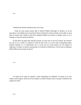 ***




     Vrednicul de amintire, părintele meu, mi-a spus:

      – Când am mers pentru prima dată la Schitul Sfântul Gheorghe în Karulia ca să mă
spovedesc, l-am întâlnit acolo pe pustnicul Nicon. Înainte de a deveni monah, el era ofiţer cu rang
înalt în armata rusă. Chipul cu păr alb al dreptului bărbat ne-a primit cu zâmbet ceresc şi cu o
bunătate ce ţinea de lumea de dincolo.

      În altă chilie am găsit altă comoară ascunsă: un ascet care se nevoia în tăcere. Şi-a deschis
uşa, dar nu ne-a vorbit. S-a aplecat în semn de bun venit, şi ca să-şi arate recunoştinţa pentru
puţinele alimente ce i le aduseserăm. Nu s-a rostit nici un cuvânt printre noi. Era adâncit în
rugăciune, în linişte, în tăcerea cunoscătoare şi în tainele lui Dumnezeu. Cât de mult se odihneşte
Duhul Sfânt în acest mister al tăcerii!




     ***




     Cu mulţi ani în urmă, un egumen a oprit ospitalitatea în mănăstire. Se spune că în acea
noapte, toată noaptea, furnicile au fost ocupate cu căratul întregii rezerve de grâu a mănăstirii din
magazie în mare!




     ***
 