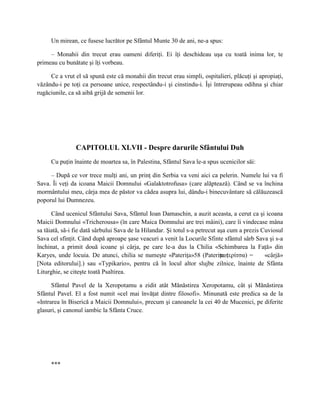 Un mirean, ce fusese lucrător pe Sfântul Munte 30 de ani, ne-a spus:

     – Monahii din trecut erau oameni diferiţi. Ei îţi deschideau uşa cu toată inima lor, te
primeau cu bunătate şi îţi vorbeau.

     Ce a vrut el să spună este că monahii din trecut erau simpli, ospitalieri, plăcuţi şi apropiaţi,
văzându-i pe toţi ca persoane unice, respectându-i şi cinstindu-i. Îşi întrerupeau odihna şi chiar
rugăciunile, ca să aibă grijă de semenii lor.




                CAPITOLUL XLVII - Despre darurile Sfântului Duh
     Cu puţin înainte de moartea sa, în Palestina, Sfântul Sava le-a spus ucenicilor săi:

     – După ce vor trece mulţi ani, un prinţ din Serbia va veni aici ca pelerin. Numele lui va fi
Sava. Îi veţi da icoana Maicii Domnului «Galaktotrofusa» (care alăptează). Când se va închina
mormântului meu, cârja mea de păstor va cădea asupra lui, dându-i binecuvântare să călăuzească
poporul lui Dumnezeu.

      Când ucenicul Sfântului Sava, Sfântul Ioan Damaschin, a auzit aceasta, a cerut ca şi icoana
Maicii Domnului «Tricherousa» (în care Maica Domnului are trei mâini), care îi vindecase mâna
sa tăiată, să-i fie dată sârbului Sava de la Hilandar. Şi totul s-a petrecut aşa cum a prezis Cuviosul
Sava cel sfinţit. Când după aproape şase veacuri a venit la Locurile Sfinte sfântul sârb Sava şi s-a
închinat, a primit două icoane şi cârja, pe care le-a dus la Chilia «Schimbarea la Faţă» din
Karyes, unde locuia. De atunci, chilia se numeşte «Pateriţa»58 (Pateriţa (    πατερίτσα) =     «cârjă»
[Nota editorului].) sau «Typikario», pentru că în locul altor slujbe zilnice, înainte de Sfânta
Liturghie, se citeşte toată Psaltirea.

      Sfântul Pavel de la Xeropotamu a zidit atât Mănăstirea Xeropotamu, cât şi Mănăstirea
Sfântul Pavel. El a fost numit «cel mai învăţat dintre filosofi». Minunată este predica sa de la
«Intrarea în Biserică a Maicii Domnului», precum şi canoanele la cei 40 de Mucenici, pe diferite
glasuri, şi canonul iambic la Sfânta Cruce.




     ***
 