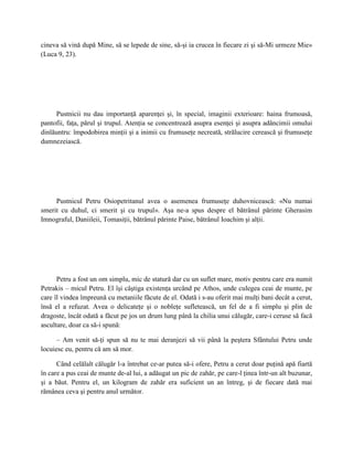 cineva să vină după Mine, să se lepede de sine, să-şi ia crucea în fiecare zi şi să-Mi urmeze Mie»
(Luca 9, 23).




      Pustnicii nu dau importanţă aparenţei şi, în special, imaginii exterioare: haina frumoasă,
pantofii, faţa, părul şi trupul. Atenţia se concentrează asupra esenţei şi asupra adâncimii omului
dinlăuntru: împodobirea minţii şi a inimii cu frumuseţe necreată, strălucire cerească şi frumuseţe
dumnezeiască.




     Pustnicul Petru Osiopetritanul avea o asemenea frumuseţe duhovnicească: «Nu numai
smerit cu duhul, ci smerit şi cu trupul». Aşa ne-a spus despre el bătrânul părinte Gherasim
Imnograful, Daniileii, Tomasiţii, bătrânul părinte Paise, bătrânul Ioachim şi alţii.




      Petru a fost un om simplu, mic de statură dar cu un suflet mare, motiv pentru care era numit
Petrakis – micul Petru. El îşi câştiga existenţa urcând pe Athos, unde culegea ceai de munte, pe
care îl vindea împreună cu metaniile făcute de el. Odată i s-au oferit mai mulţi bani decât a cerut,
însă el a refuzat. Avea o delicateţe şi o nobleţe sufletească, un fel de a fi simplu şi plin de
dragoste, încât odată a făcut pe jos un drum lung până la chilia unui călugăr, care-i ceruse să facă
ascultare, doar ca să-i spună:

      – Am venit să-ţi spun să nu te mai deranjezi să vii până la peştera Sfântului Petru unde
locuiesc eu, pentru că am să mor.

      Când celălalt călugăr l-a întrebat ce-ar putea să-i ofere, Petru a cerut doar puţină apă fiartă
în care a pus ceai de munte de-al lui, a adăugat un pic de zahăr, pe care-l ţinea într-un alt buzunar,
şi a băut. Pentru el, un kilogram de zahăr era suficient un an întreg, şi de fiecare dată mai
rămânea ceva şi pentru anul următor.
 