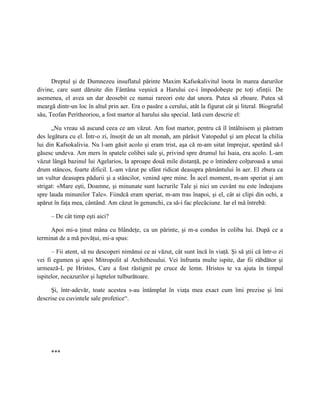 Dreptul şi de Dumnezeu insuflatul părinte Maxim Kafsokalivitul înota în marea darurilor
divine, care sunt dăruite din Fântâna veşnică a Harului ce-i împodobeşte pe toţi sfinţii. De
asemenea, el avea un dar deosebit ce numai rareori este dat unora. Putea să zboare. Putea să
meargă dintr-un loc în altul prin aer. Era o pasăre a cerului, atât la figurat cât şi literal. Biograful
său, Teofan Peritheoriou, a fost martor al harului său special. Iată cum descrie el:

      „Nu vreau să ascund ceea ce am văzut. Am fost martor, pentru că îl întâlnisem şi păstram
des legătura cu el. Într-o zi, însoţit de un alt monah, am părăsit Vatopedul şi am plecat la chilia
lui din Kafsokalivia. Nu l-am găsit acolo şi eram trist, aşa că m-am uitat împrejur, sperând să-l
găsesc undeva. Am mers în spatele colibei sale şi, privind spre drumul lui Isaia, era acolo. L-am
văzut lângă bazinul lui Agelarios, la aproape două mile distanţă, pe o întindere colţuroasă a unui
drum stâncos, foarte dificil. L-am văzut pe sfânt ridicat deasupra pământului în aer. El zbura ca
un vultur deasupra pădurii şi a stâncilor, venind spre mine. În acel moment, m-am speriat şi am
strigat: «Mare eşti, Doamne, şi minunate sunt lucrurile Tale şi nici un cuvânt nu este îndeajuns
spre lauda minunilor Tale». Fiindcă eram speriat, m-am tras înapoi, şi el, cât ai clipi din ochi, a
apărut în faţa mea, cântând. Am căzut în genunchi, ca să-i fac plecăciune. Iar el mă întrebă:

     – De cât timp eşti aici?

     Apoi mi-a ţinut mâna cu blândeţe, ca un părinte, şi m-a condus în coliba lui. După ce a
terminat de a mă povăţui, mi-a spus:

      – Fii atent, să nu descoperi nimănui ce ai văzut, cât sunt încă în viaţă. Şi să ştii că într-o zi
vei fi egumen şi apoi Mitropolit al Archithesului. Vei înfrunta multe ispite, dar fii răbdător şi
urmează-L pe Hristos, Care a fost răstignit pe cruce de lemn. Hristos te va ajuta în timpul
ispitelor, necazurilor şi luptelor tulburătoare.

      Şi, într-adevăr, toate acestea s-au întâmplat în viaţa mea exact cum îmi prezise şi îmi
descrise cu cuvintele sale profetice“.




     ***
 