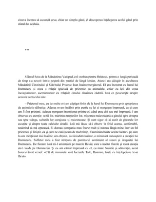 cineva încerca să ascundă ceva, chiar un simplu gând, el descoperea înţelegerea acelui gând prin
sfatul dat aceluia.




     ***




     Sfântul Sava de la Mănăstirea Vatoped, cel «nebun pentru Hristos», pentru o lungă perioadă
de timp s-a nevoit într-o peşteră din pustiul de lângă Iordan. Atunci era călugăr în ascultarea
Mănăstirii Cinstitului şi Slăvitului Prooroc Ioan Inaintemergătorul. El era înzestrat cu harul lui
Dumnezeu şi avea o relaţie specială de prietenie cu animalele, chiar cu leii din zona
înconjurătoare, asemănătoare cu relaţiile omului dinaintea căderii. Iată ce povesteşte despre
aceasta ucenicului său:

      – Prietenul meu, eu de multe ori am câştigat folos de la harul lui Dumnezeu prin apropierea
de animalele sălbatice. Adesea m-am întâlnit prin pustie cu lei şi mergeam împreună, ca şi cum
am fi fost prieteni. Adesea mergeam intenţionat printre ei, când erau doi sau trei împreună. I-am
observat cu atenţie: ochii lor, mărimea trupurilor lor, mişcarea maiestuoasă a gâtului spre dreapta
sau spre stânga, salturile lor curajoase şi maiestuoase. Şi sunt sigur că ai auzit de ghearele lor
ascuţite şi despre toate celelalte detalii. Leii mă lăsau să-i observ în felul acesta, confortabil,
nedorind să mă oprească. Ei doreau compania mea foarte mult şi stăteau lângă mine, într-un fel
prietenos şi liniştit, ca şi cum ne cunoşteam de mult timp. Examinând toate aceste lucruri, pe care
le-am menţionat mai înainte, am obţinut, ca niciodată înainte, o minunată cunoaştere a creaţiei lui
Dumnezeu. Sufletul meu a fost străpuns de puternicul sentiment al slavei şi dragostei lui
Dumnezeu. De fiecare dată mi-l aminteam pe marele David, care a invitat fiarele şi toată creaţia
să-L laude pe Dumnezeu. Şi eu am cântat împreună cu el, cu mare bucurie şi admiraţie, acest
binecuvântat verset: «Cât de minunate sunt lucrurile Tale, Doamne, toate cu înţelepciune le-ai
făcut».
 