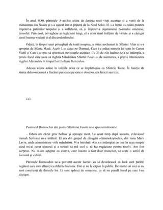 În anul 1880, părintele Averchie ardea de dorinţa unei vieţi ascetice şi a venit de la
mănăstirea din Nakos şi s-a aşezat într-o peşteră de la Noul Schit. El s-a luptat cu toată puterea
împotriva patimilor trupului şi a sufletului, ca şi împotriva duşmanului neamului omenesc,
diavolul. Prin post, priveghere şi rugăciuni lungi, el a atins mari înălţimi de virtute şi a câştigat
darul înainte-vederii şi al discernământului.

      Odată, în timpul unei privegheri de toată noaptea, a intrat nechemat în Sfântul Altar şi s-a
apropiat de Sfânta Masă. Acolo L-a văzut pe Domnul, Care i-a arătat numele lui scris în Cartea
Vieţii şi Care i-a spus să sporească nevoinţele ascetice. Cu 20 de zile înainte de a se întâmpla, a
prezis focul care avea să înghită Mănăstirea Sfântul Pavel şi, de asemenea, a prezis întronizarea
regelui Alexandru în timpul lui Elefterie Kenizelos.

      Adesea vedea adânc în inimile celor ce se împărtăşeau cu Sfintele Taine. În funcţie de
starea duhovnicească a fiecărei persoane pe care o observa, era fericit sau trist.




     ***




     Pustnicul Damaschin din pustia Sfântului Vasile ne-a spus următoarele:

      – Odată am căzut grav bolnav şi aproape mort. La scurt timp după aceasta, evlaviosul
monah Sofronie m-a întâlnit. El era din grupul de călugări «Giannokopoula», din zona Marii
Lavre, unde administrase viile mănăstirii. M-a întrebat: «Ce s-a întâmplat cu tine în acea noapte
când mi-ai cerut ajutorul şi a trebuit să mă scol şi să fac rugăciune pentru tine?». Am fost
surprins. Nu m-am aşteptat ca cineva, care înainte a fost doar muncitor, să arate o astfel de
harismă şi virtute.

      Părintele Damaschin ne-a povestit aceste lucruri ca să dovedească că încă sunt părinţi
rugători care sunt dăruiţi cu diferite harisme. Dar ei nu le expun în public. De multe ori nici ei nu
sunt conştienţi de darurile lor. Ei sunt apăraţi de smerenie, ca să nu piardă harul pe care l-au
câştigat.
 