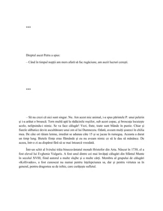 ***




     Dreptul ascet Petru a spus:

     – Când în timpul nopţii am mers afară să fac rugăciune, am auzit lucruri cereşti.




     ***




       – Să nu crezi că aici sunt singur. Nu. Am acest mic animal, i-a spus părintele P. unui pelerin
şi i-a arătat o broască. Torn multă apă la rădăcinile roşiilor, sub acest copac, şi broscuţa locuieşte
acolo, nelipsindu-i nimic. Se va face călugăr! Vezi, frate, toate sunt blânde în pustie. Chiar şi
fiarele sălbatice devin ascultătoare unui om al lui Dumnezeu. Odată, aveam mulţi şoareci în chilia
mea. De câte ori tăiam lemne, imediat se adunau câte 15 şi se jucau în rumeguş. Aceasta a durat
un timp lung. Bietele fiinţe erau flămânde şi eu nu aveam nimic ce să le dau să mănânce. De
aceea, într-o zi au dispărut fără să se mai întoarcă vreodată.

      Într-un schit al Ivirului trăia binecuvântatul monah Hristofor din Arta. Născut în 1730, el a
fost elevul lui Evghenie Vulgaris. A fost unul dintre cei mai învăţaţi călugări din Sfântul Munte
în secolul XVIII, fiind autorul a multe slujbe şi a multe cărţi. Membru al grupului de călugări
«Kollivades», a fost cunoscut nu numai pentru înţelepciunea sa, dar şi pentru virtutea sa în
general, pentru dragostea sa de isihie, care curăţeşte sufletul.
 