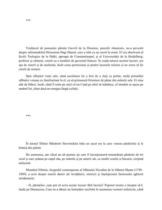 ***




      Vrednicul de pomenire părinte Gavriil de la Dionisiu, poreclit «bunicul», ne-a povestit
despre arhimandritul Hrisostom Hagi Daniel, care a trăit cu un secol în urmă. El era absolvent al
Şcolii Teologice de la Halki, aproape de Constantinopol, şi al Universităţii de la Heidelberg;
profesor şi cărturar, cinstit cu o medalie de guvernul francez. În ciuda tuturor acestor lucruri, era
aşa de smerit şi de neafectat, încât cerea permisiune şi pentru lucrurile minore şi nu cerea să fie
cinstit de nimeni.

      Spre sfârşitul vieţii sale, când ascultarea lui a fost de a sluji ca portar, mulţi porumbei
sălbatici veneau cu familiaritate la el, ca să primească firimituri de pâine din mâinile sale. Ei erau
atât de blânzi, încât, când îl certa pe unul că nu-l lasă pe altul să mănânce, el imediat se aşeza pe
umărul lui, chiar dacă nu mergea lângă ceilalţi.




     ***




     În ţinutul Sfintei Mănăstiri Stavronikita trăia un ascet rus la care veneau păsărelele şi le
hrănea din palmă.

      De asemenea, am văzut un alt pustnic pe care îl înconjuraseră nenumărate păsărele de tot
soiul şi care şedeau pe capul său, pe mâinile şi pe umerii săi, cu multă veselie şi bucurie, ciripind
neîncetat.

     Monahul Eftimie, biograful contemporan al Sfântului Nicodim de la Sfântul Munte (1749–
1809), a scris despre marile daruri ale învăţăturii, retoricii şi înţelepciunii faimosului aghiorit
următoarele:

     – O, părinţilor, cum pot să scriu aceste lucruri fără lacrimi! Poporul nostru a început să-L
laude pe Dumnezeu, Care ne-a dăruit un luminător neclintit în asemenea vremuri nefericite, când
 