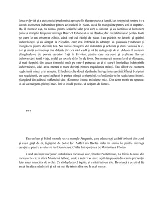 lipsa evlaviei şi a ateismului predomină aproape în fiecare parte a lumii, iar poporului nostru i s-a
dat un asemenea îndrumător pentru cei rătăciţi în păcat, ca să fie mângâiere pentru cei în supărări.
Da, îl numesc aşa, nu numai pentru scrierile sale prin care a luminat şi va continua să lumineze
până la sfârşitul timpului întreaga Biserică Ortodoxă a lui Hristos, dar eu mărturisesc pentru toate
pe care le-am observat zilnic, când toţi cei răniţi de păcat i-au părăsit pe ierarhi şi părinţi
duhovniceşti şi au alergat la Nicodim, care era îmbrăcat în zdrenţe, să găsească vindecare şi
mângâiere pentru durerile lor. Nu numai călugării din mănăstiri şi schituri şi chilii veneau la el,
dar şi mulţi credincioşi din diferite ţări, ca să-l vadă şi să fie mângâiaţi de el. Adesea îl auzeam
plângându-se de povara acestor fraţi în Hristos, pentru care scrisese şi explicase lucruri
duhovniceşti toată viaţa, astfel ca textele să le fie de folos. Nu pentru că veneau la el şi plângeau,
ci mai degrabă din cauza timpului mult pe care-l petrecea cu ei şi care-i împiedica îndatoririle
duhovniceşti, căci avea mereu o mare dorinţă pentru rugăciunea minţii. Era silitor cu lucrarea
rugăciunii minţii zi şi noapte. El închina câte două săptămâni întregi interpretării Sfintei Scripturi
sau rugăciunii, cu capul aplecat în partea stângă a pieptului, cufundându-se în rugăciunea inimii,
plângând din adâncul sufletului său: «Doamne Iisuse, miluieşte-mă». Din acest motiv ne spunea:
«Hai să mergem, părinţii mei, într-o insulă pustie, să scăpăm de lume».




     ***




      Era un bun şi blând monah rus cu numele Augustin, care aduna toţi catârii bolnavi din zonă
şi avea grijă de ei, îngrijind de bolile lor. Astfel era flacăra milei în inima lui pentru întreaga
creaţie şi pentru creaturile lui Dumnezeu. Chilia lui aparţinea de Mănăstirea Filoteu.

      Când era încă începător, mănăstirea metaniei sale, Sfântul Pantelimon, l-a trimis la unul din
metocurile ei [în afara Muntelui Athos], unde a suferit o mare ispită trupească din cauza prezenţei
fetei unui muncitor de acolo. Ca să depăşească ispita, el a sărit într-un râu. De atunci a cerut să fie
ascet în afara mănăstirii şi să nu mai fie trimis din nou la acel metoc.
 