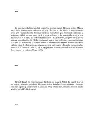 ***




       Un ascet numit Pahomie era fără şcoală. Ştia să spună numai «Hristos a Înviat». Muncea
într-o chilie, împlinindu-şi datoria ascultării lui şi, din când în când, cineva îi aducea mâncare.
Mulţi şerpi veneau la locul lui de muncă şi-i făceau munca foarte grea. Trebuia să-i ia în mână şi
să-i arunce. Odată, un şarpe mare i-a făcut o aşa problemă, că l-a apucat şi l-a legat în jurul
mijlocului, ca pe o curea, şi a continuat să muncească. În acel moment, călugărul care-i adusese
mâncare a intrat în chilia lui. Când a văzut şarpele legat în jurul mijlocului, s-a speriat foarte tare
şi i-a spus să-l arunce afară, ca să nu fie rănit de el. Atunci bătrânul a repetat cuvintele lui Hristos:
«Vă dau putere să călcaţi peste şerpi şi peste scorpii şi toată puterea vrăjmaşului nu va putea face
nimic ca să vă rănească» (Luca 10, 19), şi: «Şerpi vor lua în mână şi chiar ceva dătător de moarte
de vor lua, nu-i va vătăma» (Marcu 16, 18).




      ***




     Părintele Irinarh din Schitul românesc Prodromu s-a născut în Mileşti din judeţul Dolj. Un
om învăţat, care vorbea multe limbi. El era smerit, tăcut şi răbdător. Munca vieţii sale a fost una a
unei mari aspiraţii şi unică în felul ei, conţinând 20 de volume mari, intitulate «Istoria Sfântului
Munte», în total 10.000 de pagini.




      ***
 