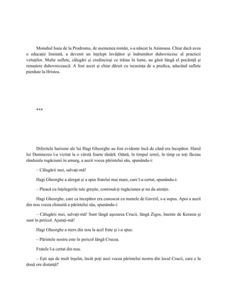 Monahul Isaia de la Prodromu, de asemenea român, s-a născut la Aninoasa. Chiar dacă avea
o educaţie limitată, a devenit un înţelept învăţător şi îndrumător duhovnicesc al practicii
virtuţilor. Multe suflete, călugări şi credincioşi ce trăiau în lume, au găsit lângă el pocăinţă şi
renaştere duhovnicească. A fost ascet şi chiar dăruit cu iscusinţa de a predica, aducând suflete
pierdute la Hristos.




     ***




     Diferitele harisme ale lui Hagi Gheorghe au fost evidente încă de când era începător. Harul
lui Dumnezeu l-a vizitat la o vârstă foarte tânără. Odată, în timpul iernii, în timp ce toţi făceau
rânduiala rugăciunii în amurg, a auzit vocea părintelui său, spunându-i:

     – Călugării mei, salvaţi-mă!

     Hagi Gheorghe a alergat şi a spus fratelui mai mare, care l-a certat, spunându-i:

     – Pleacă cu înţelegerile tale greşite, continuă-ţi rugăciunea şi nu da atenţie.

     Hagi Gheorghe, care ca începător era cunoscut cu numele de Gavriil, s-a supus. Apoi a auzit
din nou vocea chinuită a părintelui său, spunându-i:

      – Călugării mei, salvaţi-mă! Sunt lângă aşezarea Crucii, lângă Zigos, înainte de Kerasia şi
sunt în pericol. Ajutaţi-mă!

     Hagi Gheorghe a mers din nou la acel frate şi i-a spus:

     – Părintele nostru este în pericol lângă Crucea.

     Fratele l-a certat din nou.

     – Eşti aşa de mult înşelat, încât poţi auzi vocea părintelui nostru din locul Crucii, care e la
două ore distanţă?
 