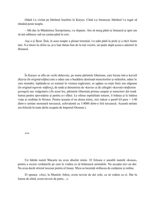 Odată l-a vizitat pe bătrânul Ioachim în Karyes. Când s-a întunecat, bătrânul l-a rugat să
rămână peste noapte.

     – Mă duc la Mănăstirea Xeropotamu, i-a răspuns. Am să merg până se întunecă şi apoi am
să mă odihnesc sub un castan până în zori.

      Aşa a şi făcut. Însă, în acea noapte a plouat torenţial, l-a udat până la piele şi a răcit foarte
tare. S-a întors la chilia sa, şi-a luat rămas bun de la toţi vecinii, iar puţin după aceea a adormit în
Domnul.




      În Karyes se afla un vechi duhovnic, pe nume părintele Gherman, care locuia într-o kavie8
(Kavia (în original κάβια) este o odaie sau o bucătărie destinată muncitorilor şi străinilor, odaie în
care monahii, luptându-se cu somnul în vremea rugăciunii, se agăţau cu nişte funii sau odgoane
(în original σχοινιά–κάβους), de unde şi denumirea de «kavia» şi de călugări «kavioţi» ( αβιώται
                                                                                           κ
μοναχοί) sau «odgonari».).În acest loc, părintele Gherman primea oaspeţi şi muncitori din toată
lumea pentru spovedanie şi pentru a-i sfătui. Le oferea ospitalitate tuturor, îi hrănea şi le întărea
viaţa şi credinţa în Hristos. Pentru aceasta el nu dorea nimic, nici măcar o para9 (O para = 1/40
dintr-o unitate monetară turcească, echivalentă cu 1/4000 dintr-o liră turcească. Această unitate
era folosită în toate ţările ocupate de Imperiul Otoman.).




     ***




     Un bătrân numit Macarie nu avea absolut nimic. El folosea o unealtă numită «kossa»,
pentru a secera verdeţurile pe care le vindea ca să hrănească animalele. Nu accepta nici un dar.
Nu avea decât strictul necesar pentru el însuşi. Mica sa locuinţă strălucea de curăţenie şi ordine.

     El spunea: «Aici, la Muntele Athos, avem nevoie de doi ochi, ca să vedem cu ei. Dar în
lumea de afară, avem nevoie de patru…».
 