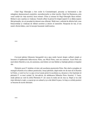 Când Hagi Gheorghe a fost exilat la Constantinopol, prezenţa sa harismatică a dat
mângâiere dumnezeiască creştinilor, necredincioşilor şi chiar turcilor. Harul lui Dumnezeu, prin
vasul curăţit de viaţa ascetică, lucra minuni. Chiar şi cureaua lui Hagi Gheorghe făcea minuni.
Bolnavii care o purtau se vindecau. Femeile aflate în pericol în timpul naşterii li se dădea naştere
fără primejdie, iar cei posedaţi de demoni erau eliberaţi. Mulţi turci, suferind de diferite boli, erau
binecuvântaţi şi vindecaţi de sfântul ocrotitor şi doctor al oamenilor. Respectat de toţi, el era
numit «bizim-baba», care în turceşte înseamnă «tatăl nostru».




      ***




      Cuviosul părinte Gherasim Imnograful mi-a spus multe lucruri despre sufletul simplu şi
înzestrat al luptătorului duhovnicesc Petru, sau Micul Petru, cum era cunoscut. Acest Petru era
unul dintre Daniilei şi era, de asemenea, unul dintre cei mai bătrâni şi înţelepţi părinţi ai timpului
său.

      Părintele ascet P. hotărâse să intre sub ascultarea pustnicului Petru. Dar când se pregătea să
meargă la Karulia să se alăture pustnicului, însuşi părintele, după multe ore de mers de la Karulia
la Filotei, a venit la el şi i-a spus că nu-l poate primi în ascultarea sa, deoarece a fost înştiinţat că
părintele P. va muri curând. Şi, într-adevăr, de sărbătoarea Sfântului Petru Atonitul, 11 Iunie,
mulţi părinţi au venit la chilia Părintelui P. să-i ureze la mulţi ani de ziua sa. După ce le-a dat
nişte dulceţuri şi apă, s-a aşezat pe un scăunel şi şi-a dat duhul în pace, în timp ce ceilalţi pustnici
se bucurau de aceste dulceţuri.




      ***
 