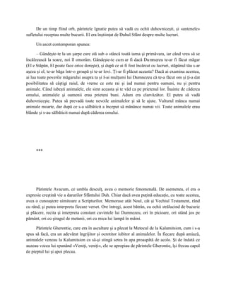 De un timp fiind orb, părintele Ignatie putea să vadă cu ochii duhovniceşti, şi «antenele»
sufletului receptau multe bucurii. El era înştiinţat de Duhul Sfânt despre multe lucruri.

     Un ascet contemporan spunea:

      – Gândeşte-te la un şarpe care stă sub o stâncă toată iarna şi primăvara, iar când vrea să se
încălzească la soare, noi îl omorâm. Gândeşte-te cum ar fi dacă Dumnezeu te-ar fi făcut măgar
(El e Stăpân, El poate face orice doreşte), şi după ce ai fi fost încărcat cu lucruri, stăpânul tău s-ar
aşeza şi el, te-ar băga într-o groapă şi te-ar lovi. Ţi-ar fi plăcut aceasta? Dacă ai examina acestea,
ai lua toate poverile măgarului asupra ta şi I-ai mulţumi lui Dumnezeu că te-a făcut om şi ţi-a dat
posibilitatea să câştigi raiul, de vreme ce este rai şi iad numai pentru oameni, nu şi pentru
animale. Când iubeşti animalele, ele simt aceasta şi te văd ca pe prietenul lor. Înainte de căderea
omului, animalele şi oamenii erau prieteni buni. Adam era clarvăzător. El putea să vadă
duhovniceşte. Putea să prevadă toate nevoile animalelor şi să le ajute. Vulturul mânca numai
animale moarte, dar după ce s-a sălbăticit a început să mănânce numai vii. Toate animalele erau
blânde şi s-au sălbăticit numai după căderea omului.




     ***




      Părintele Avacum, ce umbla desculţ, avea o memorie fenomenală. De asemenea, el era o
expresie creştină vie a darurilor Sfântului Duh. Chiar dacă avea puţină educaţie, cu toate acestea,
avea o cunoaştere uimitoare a Scripturilor. Memorase atât Noul, cât şi Vechiul Testament, rând
cu rând, şi putea interpreta fiecare verset. Ore întregi, acest bătrân, cu ochii strălucind de bucurie
şi plăcere, recita şi interpreta constant cuvintele lui Dumnezeu, ori în picioare, ori stând jos pe
pământ, ori cu şiragul de metanii, ori cu mica lui lampă în mâini.

      Părintele Gherontie, care era în ascultare şi a plecat la Metocul de la Kalamitsion, cum i s-a
spus să facă, era un adevărat îngrijitor şi ocrotitor iubitor al animalelor. În fiecare după amiază,
animalele veneau la Kalamitsion ca să-şi stingă setea în apa proaspătă de acolo. Şi de îndată ce
auzeau vocea lui spunând «Veniţi, veniţi», ele se apropiau de părintele Gherontie, îşi frecau capul
de pieptul lui şi apoi plecau.
 