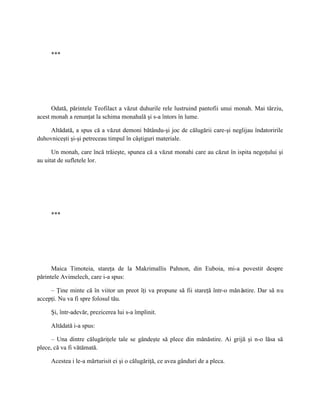***




      Odată, părintele Teofilact a văzut duhurile rele lustruind pantofii unui monah. Mai târziu,
acest monah a renunţat la schima monahală şi s-a întors în lume.

     Altădată, a spus că a văzut demoni bătându-şi joc de călugării care-şi neglijau îndatoririle
duhovniceşti şi-şi petreceau timpul în câştiguri materiale.

      Un monah, care încă trăieşte, spunea că a văzut monahi care au căzut în ispita negoţului şi
au uitat de sufletele lor.




     ***




      Maica Timoteia, stareţa de la Makrimallis Pahnon, din Euboia, mi-a povestit despre
părintele Avimelech, care i-a spus:

     – Ţine minte că în viitor un preot îţi va propune să fii stareţă într-o mănăstire. Dar să n u
accepţi. Nu va fi spre folosul tău.

     Şi, într-adevăr, prezicerea lui s-a împlinit.

     Altădată i-a spus:

      – Una dintre călugăriţele tale se gândeşte să plece din mănăstire. Ai grijă şi n-o lăsa să
plece, că va fi vătămată.

     Acestea i le-a mărturisit ei şi o călugăriţă, ce avea gânduri de a pleca.
 