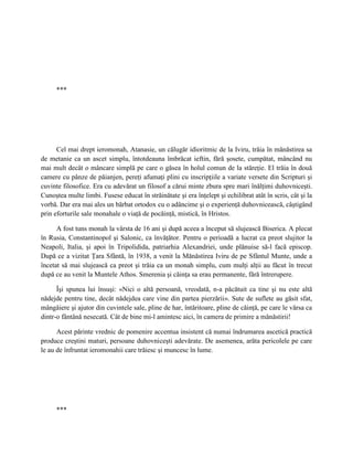 ***




      Cel mai drept ieromonah, Atanasie, un călugăr idioritmic de la Iviru, trăia în mănăstirea sa
de metanie ca un ascet simplu, întotdeauna îmbrăcat ieftin, fără şosete, cumpătat, mâncând nu
mai mult decât o mâncare simplă pe care o găsea în holul comun de la stăreţie. El trăia în două
camere cu pânze de păianjen, pereţi afumaţi plini cu inscripţiile a variate versete din Scripturi şi
cuvinte filosofice. Era cu adevărat un filosof a cărui minte zbura spre mari înălţimi duhovniceşti.
Cunoştea multe limbi. Fusese educat în străinătate şi era înţelept şi echilibrat atât în scris, cât şi la
vorbă. Dar era mai ales un bărbat ortodox cu o adâncime şi o experienţă duhovnicească, câştigând
prin eforturile sale monahale o viaţă de pocăinţă, mistică, în Hristos.

      A fost tuns monah la vârsta de 16 ani şi după aceea a început să slujească Biserica. A plecat
în Rusia, Constantinopol şi Salonic, ca învăţător. Pentru o perioadă a lucrat ca preot slujitor la
Neapoli, Italia, şi apoi în Tripolidida, patriarhia Alexandriei, unde plănuise să-l facă episcop.
După ce a vizitat Ţara Sfântă, în 1938, a venit la Mănăstirea Iviru de pe Sfântul Munte, unde a
încetat să mai slujească ca preot şi trăia ca un monah simplu, cum mulţi alţii au făcut în trecut
după ce au venit la Muntele Athos. Smerenia şi căinţa sa erau permanente, fără întrerupere.

      Îşi spunea lui însuşi: «Nici o altă persoană, vreodată, n-a păcătuit ca tine şi nu este altă
nădejde pentru tine, decât nădejdea care vine din partea pierzării». Sute de suflete au găsit sfat,
mângâiere şi ajutor din cuvintele sale, pline de har, întăritoare, pline de căinţă, pe care le vărsa ca
dintr-o fântână nesecată. Cât de bine mi-l amintesc aici, în camera de primire a mănăstirii!

      Acest părinte vrednic de pomenire accentua insistent că numai îndrumarea ascetică practică
produce creştini maturi, persoane duhovniceşti adevărate. De asemenea, arăta pericolele pe care
le au de înfruntat ieromonahii care trăiesc şi muncesc în lume.




      ***
 