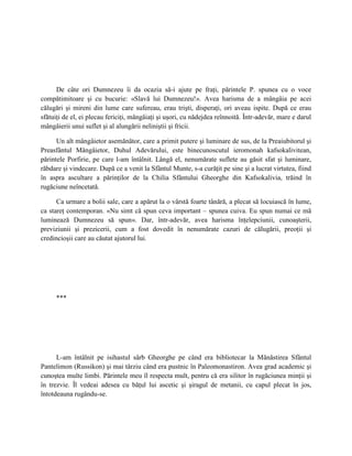 De câte ori Dumnezeu îi da ocazia să-i ajute pe fraţi, părintele P. spunea cu o voce
compătimitoare şi cu bucurie: «Slavă lui Dumnezeu!». Avea harisma de a mângâia pe acei
călugări şi mireni din lume care sufereau, erau trişti, disperaţi, ori aveau ispite. După ce erau
sfătuiţi de el, ei plecau fericiţi, mângâiaţi şi uşori, cu nădejdea reînnoită. Într-adevăr, mare e darul
mângâierii unui suflet şi al alungării neliniştii şi fricii.

      Un alt mângâietor asemănător, care a primit putere şi luminare de sus, de la Preaiubitorul şi
Preasfântul Mângâietor, Duhul Adevărului, este binecunoscutul ieromonah kafsokalivitean,
părintele Porfirie, pe care l-am întâlnit. Lângă el, nenumărate suflete au găsit sfat şi luminare,
răbdare şi vindecare. După ce a venit la Sfântul Munte, s-a curăţit pe sine şi a lucrat virtutea, fiind
în aspra ascultare a părinţilor de la Chilia Sfântului Gheorghe din Kafsokalivia, trăind în
rugăciune neîncetată.

      Ca urmare a bolii sale, care a apărut la o vârstă foarte tânără, a plecat să locuiască în lume,
ca stareţ contemporan. «Nu simt că spun ceva important – spunea cuiva. Eu spun numai ce mă
luminează Dumnezeu să spun». Dar, într-adevăr, avea harisma înţelepciunii, cunoaşterii,
previziunii şi prezicerii, cum a fost dovedit în nenumărate cazuri de călugării, preoţii şi
credincioşii care au căutat ajutorul lui.




     ***




      L-am întâlnit pe isihastul sârb Gheorghe pe când era bibliotecar la Mănăstirea Sfântul
Pantelimon (Russikon) şi mai târziu când era pustnic în Paleomonastiron. Avea grad academic şi
cunoştea multe limbi. Părintele meu îl respecta mult, pentru că era silitor în rugăciunea minţii şi
în trezvie. Îl vedeai adesea cu băţul lui ascetic şi şiragul de metanii, cu capul plecat în jos,
întotdeauna rugându-se.
 