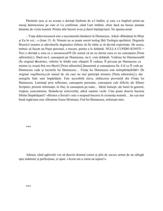 Părintele meu şi eu aveam o dorinţă fierbinte de a-l întâlni, şi care s-a împlinit printr-un
mesaj dumnezeiesc pe care el l-a confirmat, când l-am întâlnit, chiar dacă nu fusese anunţat
dinainte de vizita noastră. Printre alte lucruri avea şi darul înţelepciunii. Ne spunea nouă:

      – Viaţa duhovnicească este o necontenită rămânere în Dumnezeu. Adică «Rămâneţi în Mine
şi Eu în voi…» (Ioan 15, 4). Nimeni nu se poate socoti teolog fără Teologia apofatică. Dogmele
Bisericii noastre şi adevărurile dogmatice trebuie să fie trăite şi să devină experienţe. De aceea,
trebuie să facem un Paşte personal, o trecere, pentru a le dobândi. NULLA CUPIDO IGNOTI =
Nici o dorinţă a ceea ce e necunoscut59 (În sensul că nu ne dorim ceea ce nu cunoaştem [Nota
editorului].). Dacă nu-L cunoaştem pe Dumnezeu, nu-L vom dobândi. Vederea lui Dumnezeu60
(În original «θεοπτία», referire la felul care sihaştrii Îl vedeau, Îl priveau pe Dumnezeu cu
                                        în
mintea (η νοερά θεά του Θεού) [Nota editorului].)înseamnă şi cunoaşterea Sa. Cel ce Îl vede pe
Dumnezeu vede şi lucrurile lui Dumnezeu… Fiinţa lui Dumnezeu este neîmpărtăşibilă61 (În
original «αμέθεκτος»,în sensul de «la care nu mai participă nimeni» [Nota editorului].), dar
energiile Sale sunt împărtăşite. Este accesibilă slava, strălucirea provenită din Fiinţa lui
Dumnezeu. Luminaţi prin reflectare, cunoaştem persoane, cunoaştem cele dificile ale Sfintei
Scripturi, primim informaţii, în fine, le cunoaştem pe toate… Ideile lumeşti, ale lumii în general,
risipesc concentrarea, făcându-ne extrovertiţi, adică oameni vechi. Cine poate descrie bucuria
Sfintei Împărtăşanii? «Hristos a Înviat!» este o nespusă bucurie în existenţa noastră… Iar cea mai
bună rugăciune este «Doamne Iisuse Hristoase, Fiul lui Dumnezeu, miluieşte-mă».




     ***




     Adesea, când aghioriţii vor să descrie drumul corect şi plin de succes urmat de un călugăr
spre mântuire şi perfecţiune, ei spun: «Acest om a văzut un iepure!».




     ***
 
