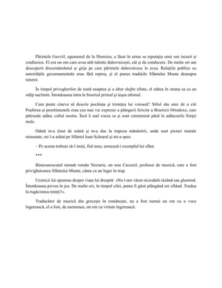 Părintele Gavriil, egumenul de la Dionisiu, a lăsat în urma sa reputaţia unui om iscusit şi
credincios. El era un om care avea atât talente duhovniceşti, cât şi de conducere. De multe ori am
descoperit discernământul şi grija pe care părintele duhovnicesc le avea. Relaţiile publice cu
autorităţile guvernamentale erau fără reproş, şi el punea tradiţiile Sfântului Munte deasupra
tuturor.

      În timpul privegherilor de toată noaptea şi a altor slujbe sfinte, el stătea în strana sa ca un
stâlp neclintit. Întotdeauna intra în biserică primul şi ieşea ultimul.

      Cum poate cineva să descrie pocăinţa şi tristeţea lui voioasă? Stilul său unic de a citi
Psaltirea şi prochimenele erau cea mai vie expresie a plângerii fericite a Bisericii Ortodoxe, care
pătrunde adânc cultul nostru. Încă îi aud vocea sa şi sunt cutremurat până în adâncurile fiinţei
mele.

    Odată m-a ţinut de mână şi m-a dus la trapeza mănăstirii, unde sunt picturi murale
minunate, mi l-a arătat pe Sfântul Ioan Scărarul şi mi-a spus:

     – Pe acesta trebuie să-l imiţi, fiul meu; urmează-i exemplul lui sfânt.

     ***

      Binecunoscutul monah român Nectarie, un nou Cucuzel, profesor de muzică, care a fost
privighetoarea Sfântului Munte, cânta ca un înger în trup.

      Ucenicii lui spuneau despre viaţa lui dreaptă: «Nu l-am văzut niciodată râzând sau glumind.
Întotdeauna privea în jos. De multe ori, în timpul zilei, putea fi găsit plângând ori oftând. Trudea
la rugăciunea minţii!».

     Traducător de muzică din greceşte în româneşte, nu a fost numai un om cu o voce
îngerească, el a fost, de asemenea, un om cu virtute îngerească.
 