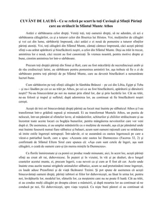CUVÂNT DE LAUDĂ - Ce se referă pe scurt la toţi Cuvioşii şi Sfinţii Părinţi
             care au strălucit în Sfântul Munte Athos
       Astăzi e sărbătoarea celor drepţi. Veniţi toţi, toţi oamenii drepţi, să ne adunăm, că azi e
sărbătoarea călugărilor, ca şi a tuturor celor din Biserica lui Hristos. Voi, mulţimilor de călugări
şi voi cei din lume, sărbătoriţi împreună, căci astăzi e zi nouă de pomenire a tuturor sfinţilor
părinţi atoniţi. Voi, toţi călugării din Sfântul Munte, cântaţi cântece împreună, căci aceşti părinţi
sfinţi s-au arătat apărătorii şi binefăcătorii noştri, a celor din Sfântul Munte. Deşi au trăit în trecut,
amintirea lor e nouă, căci recent au fost canonizaţi. În vremea noastră, pentru motive drepte şi
bune, cinstim amintirea lor într-o sărbătoare.

      Precum toţi drepţii părinţi din Sinai şi Rait, care au fost măcelăriţi de necredincioşii arabi şi
de rău credincioşii latini, au sărbătoare pentru pomenirea amintirii lor, aşa trebuie să fie o zi de
sărbătoare pentru toţi părinţii de pe Sfântul Munte, care au devenit binefăcători a nenumărate
lucruri bune.

      Cum sărbătorim pe toţi sfinţii călugări în Sâmbăta Brânzei – pe cei din Libia, Egipt şi Teba
– şi nu-i lăudăm pe cei ce au trăit pe Athos, pe cei ce au fost binefăcătorii, apărătorii şi dăruitorii
noştri? Ne-au binecuvântat pe noi nu numai prin sfatul lor, dar şi prin lucrările lor. Cât au trăit,
ne-au folosit şi trupul şi sufletul; după adormirea lor, au continuat să fie binefăcătorii noştri
cereşti.

      Aceşti de trei ori binecuvântaţi drepţi părinţi au locuit mai înainte pe sălbaticul Athos şi l-au
transformat într-o grădină supusă şi minunată. Ei au transformat Muntele Athos, un pustiu de
nelocuit, într-un pământ al sfintelor lavre, al mănăstirilor, schiturilor şi chiliilor strălucitoare şi au
înzestrat toate aceste locuri cu bogăţia bunurilor, pentru mângâierea nevoitorilor care vor veni
după ei. De asemenea, ei au umplut mănăstirile cu o mulţime de monahi, aşa că pe pământul unde
mai înainte fuseseră numai fiare sălbatice şi balauri, acum sunt oameni raţionali care se străduiesc
să imite ostile îngereşti netrupeşti. Într-adevăr, ei se aseamănă cu oastea îngerească pe care a
văzut-o patriarhul Iacob, care a spus: «Aceasta este oastea lui Dumnezeu» (Facerea 32, 2) şi
confirmată de Sfântul Efrem Sirul care spunea că: «Aşa cum sunt cetele de îngeri, aşa sunt
călugării, o ceată de oameni care-şi ţin mereu minţile la Dumnezeu».

      Ca florile înmiresmate şi ca pomii ce produc roade minunate, aici, în acest loc, aceşti părinţi
sfinţi au creat alt rai, duhovnicesc. În peşteri şi în vizuini, în văi şi pe dealuri, de-a lungul
coastelor acestui munte, ei, precum îngerii, s-au nevoit ca şi cum ar fi fost alt cer. Acolo unde
înainte erau auzite numai strigătele animalelor sălbatice, acum se aud pretutindeni imne îngereşti,
cu laude aduse Preasfintei şi de viaţă făcătoarei Treimi. Şi pot spune de asemenea că aceşti
binecuvântaţi oameni drepţi, părinţi iubitori ai fiilor lor duhovniceşti, au lăsat în urma lor, pentru
noi, învăţăturile lor, modelul lor, sfaturile lor, ca moştenire care nu ne poate fi luată. Cât au trăit,
ei au condus mulţi călugări pe dreapta cărare a mântuirii, şi după moartea lor au continuat să ne
conducă pe noi, fiii duhovniceşti, spre viaţa veşnică. Ca nişte buni păstori ei au continuat să
 
