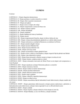 CUPRINS
Continut:

CAPITOLUL I - Despre dragostea dumnezeiasca
CAPITOLUL II - Despre puritatea si curatia simturilor si a inimii
CAPITOLUL III - Despre sfinti si pustnici necunoscuti
CAPITOLUL IV - Despre priveghere
CAPITOLUL V - Despre erezie si despre alte religii
CAPITOLUL VI - Despre neagoniseala si saracie de buna voie
CAPITOLUL VII - Despre creşterea copiilor
CAPITOLUL VIII - Despre deznădejde
CAPITOLUL IX - Despre simplitate
CAPITOLUL X - Despre lepădarea de lume şi înstrăinare
CAPITOLUL XI - Despre asceză
CAPITOLUL XII - Despre temperamentul femeilor, despre invidie şi iubirea de sine
CAPITOLUL XIII - Despre virtutea discernământului gândurilor şi a stărilor duhovniceşti
CAPITOLUL XIV - Despre milostenia cu credinţă în Dumnezeu şi următoare lui Hristos
CAPITOLUL XV - Despre anumiţi călugări virtuoşi
CAPITOLUL XVI - Despre lucrarea Sfântului Har
CAPITOLUL XVII - Despre lucrarea duhurilor rele
CAPITOLUL XVIII - Despre cele de pe urmă
CAPITOLUL XIX - Despre recunoştinţă şi despre gândurile bune
CAPITOLUL XX - Despre evlavie, ordine şi corectitudine şi despre respectul faţă de părinţii mai bătrâni
CAPITOLUL XXI - Despre viaţa euharistică şi tainică
CAPITOLUL XXII - Despre buna-mireasmă a sfintelor moaşte şi despre izvorârea de mir
CAPITOLUL XXIII - Despre liniştire, curăţirea minţii şi a inimii
CAPITOLUL XXIV - Despre minunatele intervenţii ale Sfintei Pronii şi ale dreptei celei atotputernice a
Celui Preaînalt
CAPITOLUL XXV - Despre nejudecare şi despre blestemata judecare a semenilor
CAPITOLUL XXVI - Despre smerenie şi lacrimi
CAPITOLUL XXVII - Despre studiul cuvintelor dumnezeieşti
CAPITOLUL XXVIII - Despre pocăinţa mântuitoare
CAPITOLUL XXIX - Despre aducerea aminte de moarte
CAPITOLUL XXX - Despre cuget şi gânduri
CAPITOLUL XXXI - Despre vedeniile şi apariţiile dumnezeieşti
CAPITOLUL XXXII - Despre un sfârşit cuvios
CAPITOLUL XXXIII - Despre neascultarea faţă de îndrumătorii noştri duhovniceşti şi despre roadele sale
cele amare
CAPITOLUL XXXIV - Despre paternitatea duhovnicească şi despre puterea mijlocitoare a părintelui şi
îndrumătorului nostru duhovnicesc şi despre marea siguranţă în care se află adevăratul ucenic
CAPITOLUL XXXV - Despre credinţă
CAPITOLUL XXXVI - Despre înşelare şi despre războiul cel din dreapta al celui rău
CAPITOLUL XXXVII - Despre blândeţe, ca cea a lui Hristos, şi despre nerăutate
 