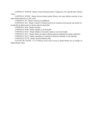 CAPITOLUL XXXVIII - Despre virtutea îndumnezeitoare a rugăciunii, care cuprinde toate celelalte
virtuţi
       CAPITOLUL XXXIX - Despre fericita nebunie pentru Hristos, care naşte deplina smerenie şi care
aduce Duh dumnezeiesc şi Har ceresc
       CAPITOLUL XL - Despre smerenia cea înălţătoare
       CAPITOLUL XLI - Despre «vămi53» (Vămile (τελώνια) şi vămuirea (τελωνισμός) sunt primul loc
al judecăţii de după moarte.) şi despre judecata particulară
       CAPITOLUL XLII - Despre ascultare
       CAPITOLUL XLIII - Despre mândrie şi slavă deşartă
       CAPITOLUL XLIV - Despre răbdare în încercări şi ispite şi cum să ne luptăm
       CAPITOLUL XLV - Despre iubirea de argint şi despre purtarea neiubitoare de arginţi a părinţilor
       CAPITOLUL XLVI - Despre ospitalitate, ca element al mântuirii sufletului în ziua Judecăţii
       CAPITOLUL XLVII - Despre darurile Sfântului Duh
       CUVÂNT DE LAUDĂ - Ce se referă pe scurt la toţi Cuvioşii şi Sfinţii Părinţi care au strălucit în
Sfântul Munte Athos
 