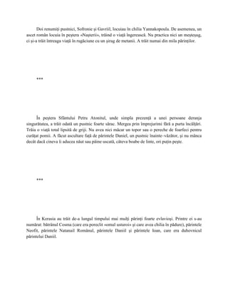 Doi renumiţi pustnici, Sofronie şi Gavriil, locuiau în chilia Yannakopoula. De asemenea, un
ascet român locuia în peştera «Naşterii», trăind o viaţă îngerească. Nu practica nici un meşteşug,
ci şi-a trăit întreaga viaţă în rugăciune cu un şirag de metanii. A trăit numai din mila părinţilor.




     ***




      În peştera Sfântului Petru Atonitul, unde simpla prezenţă a unei persoane deranja
singurătatea, a trăit odată un pustnic foarte sărac. Mergea prin împrejurimi fără a purta încălţări.
Trăia o viaţă total lipsită de griji. Nu avea nici măcar un topor sau o pereche de foarfeci pentru
curăţat pomii. A făcut ascultare faţă de părintele Daniel, un pustnic înainte–văzător, şi nu mânca
decât dacă cineva îi aducea năut sau pâine uscată, câteva boabe de linte, ori puţin peşte.




     ***




      În Kerasia au trăit de-a lungul timpului mai mulţi părinţi foarte evlavioşi. Printre ei s-au
numărat: bătrânul Cosma (care era poreclit «omul usturoi» şi care avea chilia în pădure), părintele
Neofit, părintele Natanail Românul, părintele Daniil şi părintele Ioan, care era duhovnicul
părintelui Daniil.
 