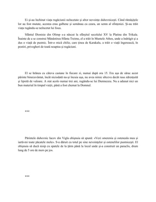 Ei şi-au închinat viaţa rugăciunii neîncetate şi altor nevoinţe duhovniceşti. Când rămăşiţele
lor au fost mutate, acestea erau galbene şi semănau cu ceara, un semn al sfinţeniei. Şi-au trăit
viaţa rugându-se neîncetat lui Iisus.

      Sfântul Dionisie din Olimp s-a născut la sfârşitul secolului XV la Platina din Trikala.
Înainte de a se construi Mănăstirea Sfânta Treime, el a trăit în Muntele Athos, unde a îndrăgit şi a
dus o viaţă de pustnic. Într-o mică chilie, care ţinea de Karakalu, a trăit o viaţă îngerească, în
postiri, privegheri de toată noaptea şi rugăciuni.




       El se hrănea cu câteva castane în fiecare zi, numai după ora 15. Era aşa de sărac acest
părinte binecuvântat, încât niciodată nu-şi încuia uşa, nu avea nimic altceva decât rasa zdrenţuită
şi lipsită de valoare. A stat acolo numai trei ani, rugându-se lui Dumnezeu. Nu a adunat nici un
bun material în timpul vieţii, până a fost chemat la Domnul.




     ***




      Părintele duhovnic Iacov din Vigla obişnuia să spună: «Vezi smerenia şi osteneala mea şi
iartă-mi toate păcatele mele». S-a dăruit cu totul pe sine nevoinţelor şi ostenelilor pustniceşti. El
obişnuia să ducă nisip cu spatele de la ţărm până la locul unde şi-a construit un paraclis, drum
lung de 5 ore de mers pe jos.




     ***
 