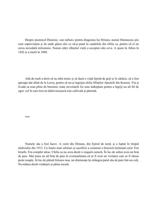 Despre pustnicul Dionisie, «un nebun» pentru dragostea lui Hristos, numai Dumnezeu ştie
cum supravieţuia şi de unde găsea ulei ca să-şi pună în candelele din chilia sa, pentru că el nu
cerea niciodată milostenie. Numai către sfârşitul vieţii a acceptat câte ceva. A ajuns în Athos în
1842 şi a murit în 1880.




      Atât de mult a dorit să nu aibă nimic şi să ducă o viaţă lipsită de griji şi în sărăcie, că a fost
aproape dat afară de la Lavra, pentru că nu-şi îngrijea chilia Sfinţilor Apostoli din Kerasia. Via şi
livada sa erau pline de buruieni, toate nevoinţele lui erau îndreptate pentru a îngriji un alt fel de
ogor: cel în care trezvia duhovnicească este cultivată şi păstrată.




     ***




      Numele său a fost Iacov. A venit din Himara, din Epirul de nord, şi a luptat în timpul
războiului din 1912. Cu foarte mari eforturi şi sacrificii a construit o biserică închinată celor Trei
Ierarhi. Era complet sărac. Chilia sa nu avea decât o singură cameră. În loc de saltea avea un braţ
de paie. Mai ţinea un alt braţ de paie în eventualitatea că ar fi avut un vizitator care ar fi rămas
peste noapte. În loc de pătură folosea rasa, iar dimineaţa îşi strângea patul său de paie într-un colţ.
Nu mânca decât verdeţuri şi pâine uscată.
 