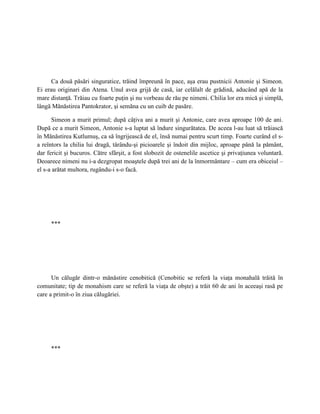 Ca două păsări singuratice, trăind împreună în pace, aşa erau pustnicii Antonie şi Simeon.
Ei erau originari din Atena. Unul avea grijă de casă, iar celălalt de grădină, aducând apă de la
mare distanţă. Trăiau cu foarte puţin şi nu vorbeau de rău pe nimeni. Chilia lor era mică şi simplă,
lângă Mănăstirea Pantokrator, şi semăna cu un cuib de pasăre.

      Simeon a murit primul; după câţiva ani a murit şi Antonie, care avea aproape 100 de ani.
După ce a murit Simeon, Antonie s-a luptat să îndure singurătatea. De aceea l-au luat să trăiască
în Mănăstirea Kutlumuş, ca să îngrijească de el, însă numai pentru scurt timp. Foarte curând el s-
a reîntors la chilia lui dragă, târându-şi picioarele şi îndoit din mijloc, aproape până la pământ,
dar fericit şi bucuros. Către sfârşit, a fost slobozit de ostenelile ascetice şi privaţiunea voluntară.
Deoarece nimeni nu i-a dezgropat moaştele după trei ani de la înmormântare – cum era obiceiul –
el s-a arătat multora, rugându-i s-o facă.




     ***




      Un călugăr dintr-o mănăstire cenobitică (Cenobitic se referă la viaţa monahală trăită în
comunitate; tip de monahism care se referă la viaţa de obşte) a trăit 60 de ani în aceeaşi rasă pe
care a primit-o în ziua călugăriei.




     ***
 