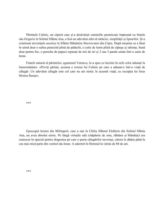Părintele Calinic, un cipriot care şi-a desăvârşit ostenelile pustniceşti împreună cu fratele
său Grigorie în Schitul Sfânta Ana, a fost un adevărat atlet al sărăciei, simplităţii şi lipsurilor. Şi-a
continuat nevoinţele ascetice în Sfânta Mănăstire Stavrovunio din Cipru. După moartea sa a lăsat
în urmă doar o saltea putrezită plină de păduchi, o cutie de lemn plină de căpuşe şi zdrenţe, bună
doar pentru foc, o pereche de papuci reparaţi de mii de ori şi 2 sau 3 parale uitate într-o cutie de
lemn.

     Fratele natural al părintelui, egumenul Varnava, le-a spus cu lacrimi în ochi celor adunaţi la
înmormântare: «Priviţi părinţi, aceasta e averea lui Calinic pe care a adunat-o într-o viaţă de
călugăr. Un adevărat călugăr este cel care nu are nimic în această viaţă, cu excepţia lui Iisus
Hristos Însuşi».




      ***




     Episcopul Ierotei din Militupoli, care a stat în Chilia Sfântul Elefterie din Schitul Sfânta
Ana, nu avea absolut nimic. Pe lângă virtuţile sale (stăpânire de sine, răbdare şi blândeţe) era
cunoscut în special pentru dragostea pe care o purta călugărilor nevoiaşi, cărora le dădea până la
cea mai mică parte din venitul său lunar. A adormit în Domnul la vârsta de 88 de ani.




      ***
 