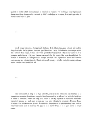 ajutând pe multi soldati neozeelandezi si britanici sa evadeze. Tot pestele pe care îl prindea îl
dadea asupritilor si nevoiasilor. A murit în 1947, cazând de pe o stânca. L-au gasit cu mâna la
frunte si cu o cruce la gura.




     ***




      Un alt pescar milostiv a fost parintele Sofronie de la Sfânta Ana, care a locuit într-o chilie
lânga Loviarika. La început s-a îndreptat spre Manastirea Lavra, dorind sa fie tuns calugar acolo,
dar s-a întors fara succes. Satana l-a ispitit, spunându-i batjocoritor: «Te-ai dus Spyros si te-ai
întors cu acelasi nume – Spyros» (acesta era numele lui din botez). Dar nu a deznadajduit. S-a
reîntors la manastire, s-a calugarit si a început sa duca viata îngereasca. Traia într-o saracie
completa, dar era plin de dragoste. Daruia tot pestele pe care-l prindea parintilor saraci. A trecut
la cele vesnice când avea 90 de ani.




     ***




      Isaac Dionisiatul, în timp ce se ruga neîncetat, uita sa se mai culce, mai ales noaptea. El se
ruga pentru sanatatea si mântuirea muncitorilor din manastirea sa, adeseori cu lacrimi si suferinta
în inima sa iubitoare. Pentru un timp, el a locuit la un etaj superior al metocului manastirii.
Muncitorii puteau sa-l auda cum se ruga cu voce tare, plângând si spunând: «Doamne Iisuse
Hristoase, Fiul lui Dumnezeu, ai mila de muncitori. Daruieste-le lor pâinea cea de toate zilele si
binecuvânteaza-i, caci ei muncesc din greu ca sa-si marite fetele si sa-si ajute copiii sa învete
carte».
 