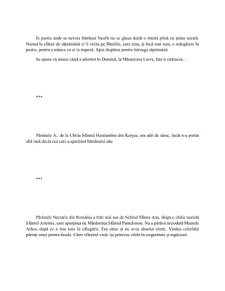 În pustia unde se nevoia bătrânul Neofit nu se găsea decât o traistă plină cu pâine uscată.
Numai la sfârşit de săptămână el îi vizita pe Daniilei, care erau, şi încă mai sunt, o mângâiere în
pustie, pentru a mânca cu ei la trapeză. Apoi dispărea pentru întreaga săptămână.

     Se spune că atunci când a adormit în Domnul, la Mănăstirea Lavra, faţa îi strălucea…




     ***




       Părintele A., de la Chilia Sfântul Haralambie din Karyes, era atât de sărac, încât n-a purtat
altă rasă decât cea care a aparţinut bătrânului său.




     ***




      Părintele Nectarie din România a trăit mai sus de Schitul Sfânta Ana, lângă o chilie numită
Sfântul Artemie, care aparţinea de Mănăstirea Sfântul Pantelimon. Nu a părăsit niciodată Muntele
Athos, după ce a fost tuns în călugărie. Era sărac şi nu avea absolut nimic. Vindea celorlalţi
părinţi araci pentru fasole. Către sfârşitul vieţii îşi petrecea zilele în singurătate şi rugăciuni.
 