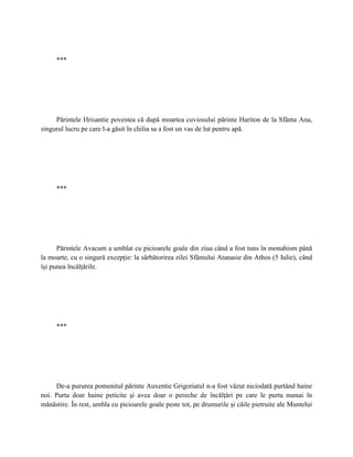 ***




     Părintele Hrisantie povestea că după moartea cuviosului părinte Hariton de la Sfânta Ana,
singurul lucru pe care l-a găsit în chilia sa a fost un vas de lut pentru apă.




     ***




      Părintele Avacum a umblat cu picioarele goale din ziua când a fost tuns în monahism până
la moarte, cu o singură excepţie: la sărbătorirea zilei Sfântului Atanasie din Athos (5 Iulie), când
îşi punea încălţările.




     ***




     De-a pururea pomenitul părinte Auxentie Grigoriatul n-a fost văzut niciodată purtând haine
noi. Purta doar haine peticite şi avea doar o pereche de încălţări pe care le purta numai în
mănăstire. În rest, umbla cu picioarele goale peste tot, pe drumurile şi căile pietruite ale Muntelui
 