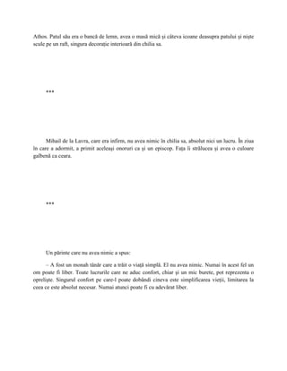 Athos. Patul său era o bancă de lemn, avea o masă mică şi câteva icoane deasupra patului şi nişte
scule pe un raft, singura decoraţie interioară din chilia sa.




     ***




      Mihail de la Lavra, care era infirm, nu avea nimic în chilia sa, absolut nici un lucru. În ziua
în care a adormit, a primit aceleaşi onoruri ca şi un episcop. Faţa îi strălucea şi avea o culoare
galbenă ca ceara.




     ***




     Un părinte care nu avea nimic a spus:

      – A fost un monah tânăr care a trăit o viaţă simplă. El nu avea nimic. Numai în acest fel un
om poate fi liber. Toate lucrurile care ne aduc confort, chiar şi un mic burete, pot reprezenta o
oprelişte. Singurul confort pe care-l poate dobândi cineva este simplificarea vieţii, limitarea la
ceea ce este absolut necesar. Numai atunci poate fi cu adevărat liber.
 
