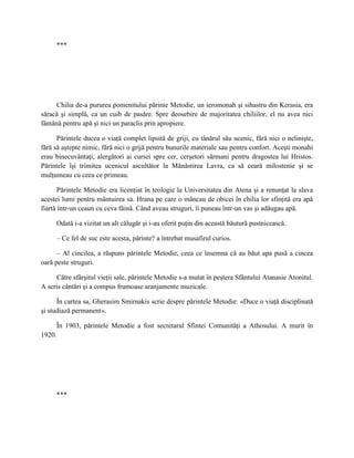 ***




      Chilia de-a pururea pomenitului părinte Metodie, un ieromonah şi sihastru din Kerasia, era
săracă şi simplă, ca un cuib de pasăre. Spre deosebire de majoritatea chiliilor, el nu avea nici
fântână pentru apă şi nici un paraclis prin apropiere.

      Părintele ducea o viaţă complet lipsită de griji, cu tânărul său ucenic, fără nici o nelinişte,
fără să aştepte nimic, fără nici o grijă pentru bunurile materiale sau pentru confort. Aceşti monahi
erau binecuvântaţi, alergători ai cursei spre cer, cerşetori sărmani pentru dragostea lui Hristos.
Părintele îşi trimitea ucenicul ascultător la Mănăstirea Lavra, ca să ceară milostenie şi se
mulţumeau cu ceea ce primeau.

       Părintele Metodie era licenţiat în teologie la Universitatea din Atena şi a renunţat la slava
acestei lumi pentru mântuirea sa. Hrana pe care o mâncau de obicei în chilia lor sfinţită era apă
fiartă într-un ceaun cu ceva făină. Când aveau struguri, îi puneau într-un vas şi adăugau apă.

     Odată i-a vizitat un alt călugăr şi i-au oferit puţin din această băutură pustnicească.

     – Ce fel de suc este acesta, părinte? a întrebat musafirul curios.

      – Al cincilea, a răspuns părintele Metodie, ceea ce însemna că au băut apa pusă a cincea
oară peste struguri.

     Către sfârşitul vieţii sale, părintele Metodie s-a mutat în peştera Sfântului Atanasie Atonitul.
A scris cântări şi a compus frumoase aranjamente muzicale.

      În cartea sa, Gherasim Smirnakis scrie despre părintele Metodie: «Duce o viaţă disciplinată
şi studiază permanent».

     În 1903, părintele Metodie a fost secretarul Sfintei Comunităţi a Athosului. A murit în
1920.




     ***
 