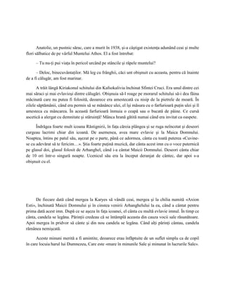 Anatolie, un pustnic sărac, care a murit în 1938, şi-a câştigat existenţa adunând ceai şi multe
flori sălbatice de pe vârful Muntelui Athos. El a fost întrebat:

     – Tu nu-ţi pui viaţa în pericol urcând pe stâncile şi râpele muntelui?

      – Deloc, binecuvântaţilor. Mă leg cu frânghii, căci unt obişnuit cu aceasta, pentru că înainte
de a fi călugăr, am fost marinar.

      A trăit lângă Kiriakonul schitului din Kafsokalivia închinat Sfintei Cruci. Era unul dintre cei
mai săraci şi mai evlavioşi dintre călugări. Obişnuia să-l roage pe morarul schitului să-i dea făina
măcinată care nu putea fi folosită, deoarece era amestecată cu nisip de la pietrele de moară. În
zilele săptămânii, când era permis să se mănânce ulei, el îşi măsura cu o farfurioară puţin ulei şi îl
amesteca cu mâncarea. În această farfurioară înmuia o ceapă sau o bucată de pâine. Ce cursă
ascetică a alergat cu demnitate şi stăruinţă! Mânca hrană gătită numai când era invitat ca oaspete.

      Îndrăgea foarte mult icoana Răstignirii, în faţa căreia plângea şi se ruga neîncetat şi deseori
curgeau lacrimi chiar din icoană. De asemenea, avea mare evlavie şi la Maica Domnului.
Noaptea, întins pe patul său, aşezat pe o parte, până ce adormea, cânta cu toată puterea «Cuvine-
se cu adevărat să te fericim…». Ştia foarte puţină muzică, dar cânta acest imn cu o voce puternică
pe glasul doi, glasul folosit de Arhanghel, când i-a cântat Maicii Domnului. Deseori cânta chiar
de 10 ori într-o singură noapte. Ucenicul său era la început deranjat de cântec, dar apoi s-a
obişnuit cu el.




      De fiecare dată când mergea la Karyes să vândă ceai, mergea şi la chilia numită «Axion
Esti», închinată Maicii Domnului şi în cinstea venirii Arhanghelului la ea, când a cântat pentru
prima dată acest imn. După ce se aşeza în faţa icoanei, el cânta cu multă evlavie imnul. În timp ce
cânta, candela se legăna. Părinţii credeau că se întâmplă aceasta din cauza vocii sale răsunătoare.
Apoi mergea în pridvor să cânte şi din nou candela se legăna. Când alţi părinţi cântau, candela
rămânea nemişcată.

      Aceste minuni merită a fi amintite, deoarece erau înfăptuite de un suflet simplu ca de copil
în care locuia harul lui Dumnezeu, Care este «mare în minunile Sale şi minunat în lucrurile Sale».
 