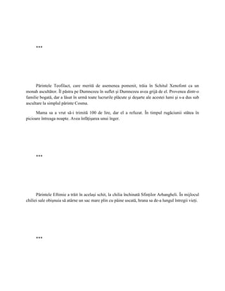 ***




      Părintele Teofilact, care merită de asemenea pomenit, trăia în Schitul Xenofont ca un
monah ascultător. Îl păstra pe Dumnezeu în suflet şi Dumnezeu avea grijă de el. Provenea dintr-o
familie bogată, dar a lăsat în urmă toate lucrurile plăcute şi deşarte ale acestei lumi şi s-a dus sub
ascultare la simplul părinte Cosma.

      Mama sa a vrut să-i trimită 100 de lire, dar el a refuzat. În timpul rugăciunii stătea în
picioare întreaga noapte. Avea înfăţişarea unui înger.




     ***




      Părintele Eftimie a trăit în acelaşi schit, la chilia închinată Sfinţilor Arhangheli. În mijlocul
chiliei sale obişnuia să atârne un sac mare plin cu pâine uscată, hrana sa de-a lungul întregii vieţi.




     ***
 