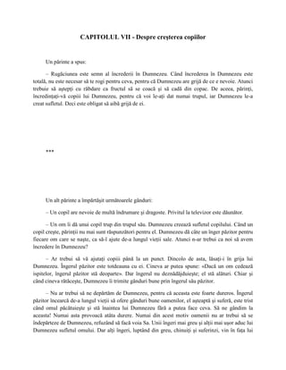 CAPITOLUL VII - Despre creşterea copiilor


     Un părinte a spus:

      – Rugăciunea este semn al încrederii în Dumnezeu. Când încrederea în Dumnezeu este
totală, nu este necesar să te rogi pentru ceva, pentru că Dumnezeu are grijă de ce e nevoie. Atunci
trebuie să aştepţi cu răbdare ca fructul să se coacă şi să cadă din copac. De aceea, părinţi,
încredinţaţi-vă copiii lui Dumnezeu, pentru că voi le-aţi dat numai trupul, iar Dumnezeu le-a
creat sufletul. Deci este obligat să aibă grijă de ei.




     ***




     Un alt părinte a împărtăşit următoarele gânduri:

     – Un copil are nevoie de multă îndrumare şi dragoste. Privitul la televizor este dăunător.

      – Un om îi dă unui copil trup din trupul său. Dumnezeu creează sufletul copilului. Când un
copil creşte, părinţii nu mai sunt răspunzători pentru el. Dumnezeu dă câte un înger păzitor pentru
fiecare om care se naşte, ca să-l ajute de-a lungul vieţii sale. Atunci n-ar trebui ca noi să avem
încredere în Dumnezeu?

      – Ar trebui să vă ajutaţi copiii până la un punct. Dincolo de asta, lăsaţi-i în grija lui
Dumnezeu. Îngerul păzitor este totdeauna cu ei. Cineva ar putea spune: «Dacă un om cedează
ispitelor, îngerul păzitor stă deoparte». Dar îngerul nu deznădăjduieşte; el stă alături. Chiar şi
când cineva rătăceşte, Dumnezeu îi trimite gânduri bune prin îngerul său păzitor.

      – Nu ar trebui să ne depărtăm de Dumnezeu, pentru că aceasta este foarte dureros. Îngerul
păzitor încearcă de-a lungul vieţii să ofere gânduri bune oamenilor, el aşteaptă şi suferă, este trist
când omul păcătuieşte şi stă înaintea lui Dumnezeu fără a putea face ceva. Să ne gândim la
aceasta! Numai asta provoacă atâta durere. Numai din acest motiv oamenii nu ar trebui să se
îndepărteze de Dumnezeu, refuzând să facă voia Sa. Unii îngeri mai greu şi alţii mai uşor aduc lui
Dumnezeu sufletul omului. Dar alţi îngeri, luptând din greu, chinuiţi şi suferinzi, vin în faţa lui
 