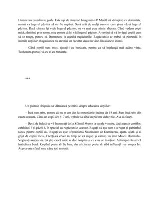 Dumnezeu cu mâinile goale. Este aşa de dureros! Imaginaţi-vă! Merită să vă luptaţi cu demnitate,
numai ca îngerul păzitor să nu fie supărat. Sunt atât de mulţi oameni care şi-au văzut îngerul
păzitor. Dacă cineva îşi vede îngerul păzitor, nu va mai cere nimic altceva. Când vedem copii
mici, zâmbind prin somn, este pentru că îşi văd îngerul păzitor. Ar trebui să vă învăţaţi copiii cum
să se roage, pentru că Dumnezeu le ascultă rugăciunile. Rugăciunile ar trebui să pătrundă în
inimile copiilor. Rugăciunea nu are nici un rezultat dacă nu vine din adâncul inimii.

     – Când copiii sunt mici, ajutaţi-i cu bunătate, pentru ca să înţeleagă mai adânc viaţa.
Totdeauna purtaţi-vă cu ei cu bunătate.




     ***




     Un pustnic obişnuia să sfătuiască pelerinii despre educarea copiilor:

     – Încă sunt trist, pentru că nu m-am dus la spovedanie înainte de 18 ani. Sunt încă trist din
cauza aceasta. Când un copil are 6–7 ani, trebuie să aibă un părinte duhovnic. Aşa să faceţi.

      – Deci, de îndată ce vă întoarceţi de la Sfântul Munte la casele voastre, daţi atenţie copiilor,
catehizaţi-i şi păziţi-i, în special cu rugăciunile voastre. Rugaţi-vă aşa cum s-a rugat şi patriarhul
Iacov pentru copiii săi. Rugaţi-vă aşa: «Preasfântă Născătoare de Dumnezeu, apară, ajută şi ai
grijă de copiii mei». Faceţi-vă cruce în timp ce vă rugaţi şi cântaţi un imn Maicii Domnului.
Vegheaţi asupra lor. Să ştiţi exact unde se duc noaptea şi cu cine se însoţesc. Anturajul rău strică
învăţătura bună. Copilul poate să fie bun, dar altcineva poate să aibă influenţă rea asupra lui.
Acesta este sfatul meu către toţi mirenii.
 
