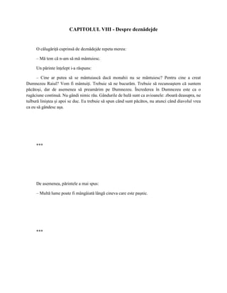 CAPITOLUL VIII - Despre deznădejde


     O călugăriţă cuprinsă de deznădejde repeta mereu:

     – Mă tem că n-am să mă mântuiesc.

     Un părinte înţelept i-a răspuns:

      – Cine ar putea să se mântuiască dacă monahii nu se mântuiesc? Pentru cine a creat
Dumnezeu Raiul? Vom fi mântuiţi. Trebuie să ne bucurăm. Trebuie să recunoaştem că suntem
păcătoşi, dar de asemenea să preamărim pe Dumnezeu. Încrederea în Dumnezeu este ca o
rugăciune continuă. Nu gândi nimic rău. Gândurile de hulă sunt ca avioanele: zboară deasupra, ne
tulbură liniştea şi apoi se duc. Eu trebuie să spun când sunt păcătos, nu atunci când diavolul vrea
ca eu să gândesc aşa.




     ***




     De asemenea, părintele a mai spus:

     – Multă lume poate fi mângâiată lângă cineva care este paşnic.




     ***
 