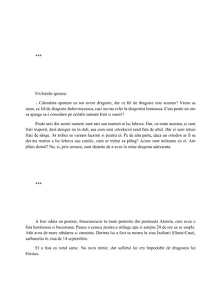 ***




     Un batrân spunea:

      – Câteodata spunem ca noi avem dragoste, dar ce fel de dragoste este aceasta? Vreau sa
spun, ce fel de dragoste duhovniceasca, caci nu ma refer la dragostea lumeasca. Cum poate un om
sa ajunga sa-i considere pe ceilalti oameni frati si surori?

       Poate unii din acesti oameni sunt atei sau martori ai lui Iehova. Dar, cu toate acestea, ei sunt
frati trupesti, desi desigur nu în duh, asa cum sunt ortodocsii unul fata de altul. Dar ei sunt totusi
frati de sânge. Ar trebui sa varsam lacrimi si pentru ei. Pe de alta parte, daca un ortodox ar fi sa
devina martor a lui Iehova sau catolic, cum ar trebui sa plâng? Acum sunt milioane ca ei. Am
plâns destul? Nu, si, prin urmare, sunt departe de a avea în mine dragoste adevarata.




     ***




      A fost odata un pustnic, binecunoscut în toate pesterile din peninsula Atonita, care avea o
fata luminoasa si bucuroasa. Punea o ceasca pentru a strânge apa si astepta 24 de ore sa se umple.
Atât avea de mare rabdarea si staruinta. Dorinta lui a fost sa moara în ziua Înaltarii Sfintei Cruci,
sarbatorita în ziua de 14 septembrie.

     El a fost cu totul sarac. Nu avea nimic, dar sufletul lui era împodobit de dragostea lui
Hristos.
 