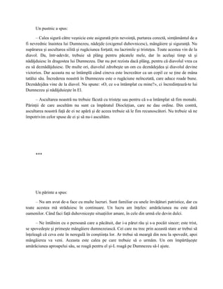 Un pustnic a spus:

      – Calea sigură către veşnicie este asigurată prin nevoinţă, purtarea corectă, simţământul de a
fi nevrednic înaintea lui Dumnezeu, nădejde (oxigenul duhovnicesc), mângâiere şi siguranţă. Nu
supărarea şi ascultarea silită şi rugăciunea forţată; nu lacrimile şi tristeţea. Toate acestea vin de la
diavol. Da, într-adevăr, trebuie să plâng pentru păcatele mele, dar în acelaşi timp să şi
nădăjduiesc în dragostea lui Dumnezeu. Dar nu pot rezista dacă plâng, pentru că diavolul vrea ca
eu să deznădăjduiesc. De multe ori, diavolul zdrobeşte un om cu deznădejdea şi diavolul devine
victorios. Dar aceasta nu se întâmplă când cineva este încrezător ca un copil ce se ţine de mâna
tatălui său. Încrederea noastră în Dumnezeu este o rugăciune neîncetată, care aduce roade bune.
Deznădejdea vine de la diavol. Nu spune: «O, ce s-a întâmplat cu mine?», ci încredinţează-te lui
Dumnezeu şi nădăjduieşte în El.

      – Ascultarea noastră nu trebuie făcută cu tristeţe sau pentru că s-a întâmplat să fim monahi.
Părinţii de care ascultăm nu sunt ca împăratul Diocleţian, care ne dau ordine. Din contră,
ascultarea noastră faţă de ei ne apără şi de aceea trebuie să le fim recunoscători. Nu trebuie să ne
împotrivim celor spuse de ei şi să nu-i ascultăm.




     ***




     Un părinte a spus:

      – Nu am avut de-a face cu multe lucruri. Sunt familiar cu unele învăţături patristice, dar cu
toate acestea mă străduiesc în continuare. Un lucru am înţeles: amărăciunea nu este dată
oamenilor. Când faci faţă duhovniceşte situaţiilor amare, în cele din urmă ele devin dulci.

      – Ne întâlnim cu o persoană care a păcătuit, dar i-a părut rău şi s-a pocăit sincer; este trist,
se spovedeşte şi primeşte mângâiere dumnezeiască. Cei care nu trec prin această stare ar trebui să
înţeleagă că ceva este în neregulă în conştiinţa lor. Ar trebui să meargă din nou la spovedit, apoi
mângâierea va veni. Aceasta este calea pe care trebuie să o urmăm. Un om împărtăşeşte
amărăciunea aproapelui său, se roagă pentru el şi-L roagă pe Dumnezeu să-l ajute.
 