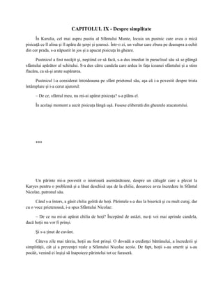 CAPITOLUL IX - Despre simplitate
      În Karulia, cel mai aspru pustiu al Sfântului Munte, locuia un pustnic care avea o mică
pisicuţă ce îl alina şi îl apăra de şerpi şi şoareci. Într-o zi, un vultur care zbura pe deasupra a ochit
din cer prada, s-a năpustit în jos şi a apucat pisicuţa în gheare.

      Pustnicul a fost necăjit şi, neştiind ce să facă, s-a dus imediat în paraclisul său să se plângă
sfântului apărător al schitului. S-a dus către candela care ardea în faţa icoanei sfântului şi a stins
flacăra, ca să-şi arate supărarea.

     Pustnicul l-a considerat întotdeauna pe sfânt prietenul său, aşa că i-a povestit despre trista
întâmplare şi i-a cerut ajutorul:

      – De ce, sfântul meu, nu mi-ai apărat pisicuţa? s-a plâns el.

      În acelaşi moment a auzit pisicuţa lângă uşă. Fusese eliberată din ghearele atacatorului.




      ***




     Un părinte mi-a povestit o istorioară asemănătoare, despre un călugăr care a plecat la
Karyes pentru o problemă şi a lăsat deschisă uşa de la chilie, deoarece avea încredere în Sfântul
Nicolae, patronul său.

      Când s-a întors, a găsit chilia golită de hoţi. Părintele s-a dus la biserică şi cu mult curaj, dar
cu o voce prietenoasă, i-a spus Sfântului Nicolae:

     – De ce nu mi-ai apărat chilia de hoţi? Începând de astăzi, nu-ţi voi mai aprinde candela,
dacă hoţii nu vor fi prinşi.

      Şi s-a ţinut de cuvânt.

     Câteva zile mai târziu, hoţii au fost prinşi. O dovadă a credinţei bătrânului, a încrederii şi
simplităţii, cât şi a prezenţei reale a Sfântului Nicolae acolo. De fapt, hoţii s-au smerit şi s-au
pocăit, venind ei înşişi să înapoieze părintelui tot ce furaseră.
 