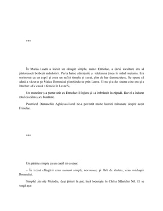 ***




      În Marea Lavră a locuit un călugăr simplu, numit Ermolae, a cărui ascultare era să
păstorească berbecii mănăstirii. Purta haine zdrenţuite şi totdeauna ţinea în mână metania. Era
nevinovat ca un copil şi avea un suflet simplu şi curat, plin de har dumnezeiesc. Se spune că
odată a văzut-o pe Maica Domnului plimbându-se prin Lavra. El nu şi-a dat seama cine era şi a
întrebat: «Ce caută o femeie în Lavra?».

      Un muncitor s-a purtat urât cu Ermolae: îl înjura şi l-a îmbrâncit în zăpadă. Dar el a îndurat
totul cu calm şi cu bunătate.

    Pustnicul Damaschin Aghiovasiliatul ne-a povestit multe lucruri minunate despre acest
Ermolae.




     ***




     Un părinte simplu ca un copil mi-a spus:

    – În trecut călugării erau oameni simpli, nevinovaţi şi fără de răutate; erau mieluşeii
Domnului.

     Simplul părinte Metodie, deşi ţintuit la pat, încă locuieşte în Chilia Sfântului Nil. El se
roagă aşa:
 