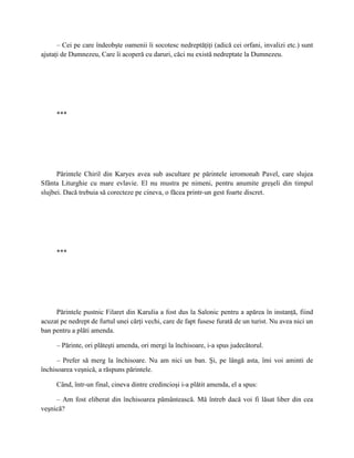 – Cei pe care îndeobşte oamenii îi socotesc nedreptăţiţi (adică cei orfani, invalizi etc.) sunt
ajutaţi de Dumnezeu, Care îi acoperă cu daruri, căci nu există nedreptate la Dumnezeu.




     ***




      Părintele Chiril din Karyes avea sub ascultare pe părintele ieromonah Pavel, care slujea
Sfânta Liturghie cu mare evlavie. El nu mustra pe nimeni, pentru anumite greşeli din timpul
slujbei. Dacă trebuia să corecteze pe cineva, o făcea printr-un gest foarte discret.




     ***




     Părintele pustnic Filaret din Karulia a fost dus la Salonic pentru a apărea în instanţă, fiind
acuzat pe nedrept de furtul unei cărţi vechi, care de fapt fusese furată de un turist. Nu avea nici un
ban pentru a plăti amenda.

     – Părinte, ori plăteşti amenda, ori mergi la închisoare, i-a spus judecătorul.

      – Prefer să merg la închisoare. Nu am nici un ban. Şi, pe lângă asta, îmi voi aminti de
închisoarea veşnică, a răspuns părintele.

     Când, într-un final, cineva dintre credincioşi i-a plătit amenda, el a spus:

     – Am fost eliberat din închisoarea pământească. Mă întreb dacă voi fi lăsat liber din cea
veşnică?
 