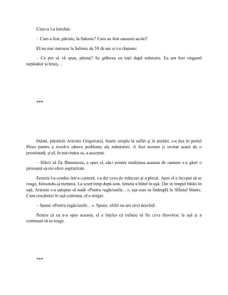 Cineva l-a întrebat:

     – Cum a fost, părinte, la Salonic? Cum au fost oamenii acolo?

     El nu mai mersese la Salonic de 50 de ani şi i-a răspuns:

     – Ce pot să vă spun, părinţi? Se grăbeau cu toţii după mântuire. Eu am fost singurul
nepăsător şi leneş…




     ***




      Odată, părintele Artemie Grigoriatul, foarte simplu la suflet şi în purtări, s-a dus în portul
Pireu pentru a rezolva câteva probleme ale mănăstirii. A fost acostat şi invitat acasă de o
prostituată, şi el, în naivitatea sa, a acceptat.

     – Slăvit să fie Dumnezeu, a spus el, căci printre mulţimea aceasta de oameni s-a găsit o
persoană să-mi ofere ospitalitate.

      Femeia l-a condus într-o cameră, i-a dat ceva de mâncare şi a plecat. Apoi el a început să se
roage, folosindu-şi metania. La scurt timp după asta, femeia a bătut în uşă. Dar în timpul bătăii în
uşă, Artemie s-a aşteptat să audă «Pentru rugăciunile…», aşa cum se întâmplă în Sfântul Munte.
Cum ciocănitul în uşă continua, el a strigat:

     – Spune «Pentru rugăciunile…». Spune, altfel nu am să-ţi deschid.

      Pentru că ea n-a spus aceasta, el a înţeles că trebuie să fie ceva diavolesc la uşă şi a
continuat să se roage.




     ***
 