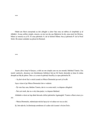 ***




      Odată am făcut cunoştinţă cu doi călugări a căror feţe erau un tablou al simplităţii şi al
răbdării. Aveau suflete simple, sincere, cu nici un rău sau făţărnicie în ele; erau mieii lui Hristos,
blânzi şi smeriţi ca şi El. Ei erau părintele A. de la Schitul Sfânta Ana şi părintele P. de la Noul
Schit. De atunci amândoi au plecat la Domnul.




       ***




     Acum câtva timp în Karyes, a trăit un om simplu care nu era monah, bătrânul Yannis. Era
numit «anticul», deoarece era întotdeauna îmbrăcat într-un fel foarte demodat şi ţinea în mâna
dreaptă un băţ de păstor. Într-o zi a mers la părinţii Iosefiţi şi a spus părintelui B.:

       – Aş dori să-mi faci o mică icoană cu Maica Domnului pe nori şi în alb.

       Aşa a văzut el pe Maica Domnului într-o vedenie.

       – Îţi vom face una, bătrâne Yannis, dar te va costa mult, i-a răspuns călugărul.

       – Îmi ceri mult, dar eu o să-ţi dau puţin, i-a răspuns bătrânul.

       Altădată a văzut un lup dând târcoale chiliei părintelui Agatanghel. Yannis a făcut cruce şi a
zis:

       – Maica Domnului, mântuieşte-mă de lup şi-ţi voi aduce un vas cu ulei.

       Şi, într-adevăr, în dimineaţa următoare el a adus ulei icoanei «Axion Esti».
 